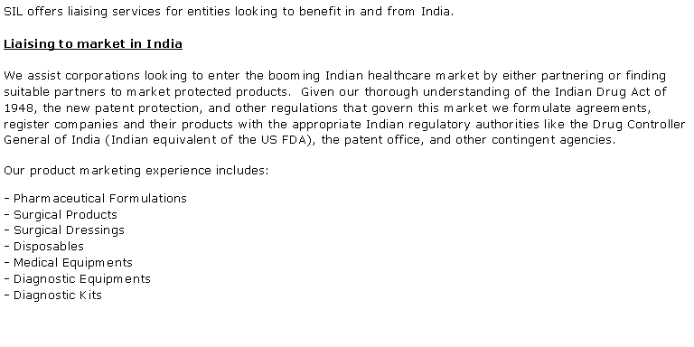 Text Box: SIL offers liaising services for entities looking to benefit in and from India. Liaising to market in IndiaWe assist corporations looking to enter the booming Indian healthcare market by either partnering or finding suitable partners to market protected products.  Given our thorough understanding of the Indian Drug Act of 1948, the new patent protection, and other regulations that govern this market we formulate agreements, register companies and their products with the appropriate Indian regulatory authorities like the Drug Controller General of India (Indian equivalent of the US FDA), the patent office, and other contingent agencies.Our product marketing experience includes: - Pharmaceutical Formulations- Surgical Products- Surgical Dressings- Disposables- Medical Equipments- Diagnostic Equipments- Diagnostic Kits 